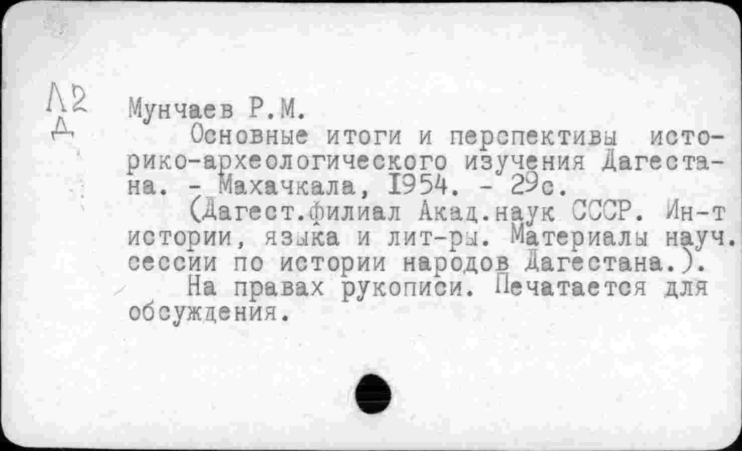 ﻿Мунчаев P.M.
Основные итоги и перспективы историко-археологического изучения Дагестана. - Махачкала, 1954. - 29с.
(Дагест.филиал Акад,.наук СССР. Лн-т истории, языка и лит-ры. Материалы науч, сессии по истории народов Дагестана.).
На правах рукописи. Печатается для обсуждения.